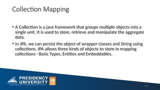Collection Mapping
• A Collection is a java framework that groups multiple objects into a
single unit. It is used to store, retrieve and manipulate the aggregate
data.
• In JPA, we can persist the object of wrapper classes and String using
collections. JPA allows three kinds of objects to store in mapping
collections - Basic Types, Entities and Embeddables.
138
 