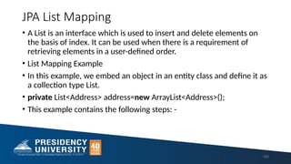 JPA List Mapping
• A List is an interface which is used to insert and delete elements on
the basis of index. It can be used when there is a requirement of
retrieving elements in a user-defined order.
• List Mapping Example
• In this example, we embed an object in an entity class and define it as
a collection type List.
• private List<Address> address=new ArrayList<Address>();
• This example contains the following steps: -
140
 