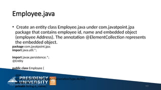 Employee.java
• Create an entity class Employee.java under com.javatpoint.jpa
package that contains employee id, name and embedded object
(employee Address). The annotation @ElementCollection represents
the embedded object.
package com.javatpoint.jpa;
import java.util.*;
import javax.persistence.*;
@Entity
public class Employee {
@Id
@GeneratedValue(strategy=GenerationType.AUTO)
private int e_id;
private String e_name; 141
 