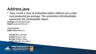 Address.java
• Now, create a class of embedded object Address.java under
com.javatpoint.jpa package. The annotation @Embeddable
represents the embeddable object.
package com.javatpoint.jpa;
import javax.persistence.*;
@Embeddable
public class Address {
private int e_pincode;
private String e_city;
private String e_state;
public int getE_pincode() {
return e_pincode;
}
public void setE_pincode(int e_pincode) {
this.e_pincode = e_pincode;
} 142
 