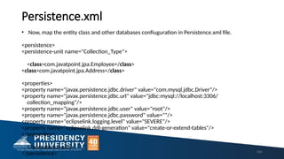 Persistence.xml
• Now, map the entity class and other databases confiuguration in Persistence.xml file.
<persistence>
<persistence-unit name="Collection_Type">
<class>com.javatpoint.jpa.Employee</class>
<class>com.javatpoint.jpa.Address</class>
<properties>
<property name="javax.persistence.jdbc.driver" value="com.mysql.jdbc.Driver"/>
<property name="javax.persistence.jdbc.url" value="jdbc:mysql://localhost:3306/
collection_mapping"/>
<property name="javax.persistence.jdbc.user" value="root"/>
<property name="javax.persistence.jdbc.password" value=""/>
<property name="eclipselink.logging.level" value="SEVERE"/>
<property name="eclipselink.ddl-generation" value="create-or-extend-tables"/>
</properties>
</persistence-unit>
</persistence> 143
 
