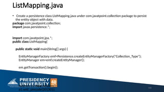 ListMapping.java
• Create a persistence class ListMapping.java under com.javatpoint.collection package to persist
the entity object with data.
package com.javatpoint.collection;
import javax.persistence.*;
import com.javatpoint.jpa.*;
public class ListMapping{
public static void main(String[] args) {
EntityManagerFactory emf=Persistence.createEntityManagerFactory("Collection_Type");
EntityManager em=emf.createEntityManager();
em.getTransaction().begin();
Address a1=new Address();
a1.setE_pincode(201301);
144
 