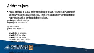 Address.java
• Now, create a class of embedded object Address.java under
com.javatpoint.jpa package. The annotation @Embeddable
represents the embeddable object.
package com.javatpoint.jpa;
import javax.persistence.*;
@Embeddable
public class Address {
private int e_pincode;
private String e_city;
private String e_state;
public int getE_pincode() {
return e_pincode;
}
public void setE_pincode(int e_pincode) {
this.e_pincode = e_pincode;
}
public String getE_city() {
148
 
