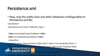 Persistence.xml
149
• Now, map the entity class and other databases confiuguration in
Persistence.xml file.
<persistence>
<persistence-unit name="Collection_Type">
<class>com.javatpoint.jpa.Employee</class>
<class>com.javatpoint.jpa.Address</class>
<properties>
<property name="javax.persistence.jdbc.driver" value="com.mysql.jdbc.Driver"/>
<property name="javax.persistence.jdbc.url" value="jdbc:mysql://localhost:3306/
collection_mapping"/>
<property name="javax.persistence.jdbc.user" value="root"/>
 