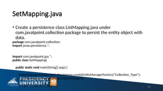 SetMapping.java
• Create a persistence class ListMapping.java under
com.javatpoint.collection package to persist the entity object with
data.
package com.javatpoint.collection;
import javax.persistence.*;
import com.javatpoint.jpa.*;
public class SetMapping{
public static void main(String[] args) {
EntityManagerFactory emf=Persistence.createEntityManagerFactory("Collection_Type");
EntityManager em=emf.createEntityManager();
em.getTransaction().begin(); 150
 