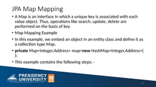JPA Map Mapping
• A Map is an interface in which a unique key is associated with each
value object. Thus, operations like search, update, delete are
performed on the basis of key.
• Map Mapping Example
• In this example, we embed an object in an entity class and define it as
a collection type Map.
• private Map<Integer,Address> map=new HashMap<Integer,Address>(
);
• This example contains the following steps: -
152
 