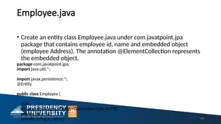 Employee.java
• Create an entity class Employee.java under com.javatpoint.jpa
package that contains employee id, name and embedded object
(employee Address). The annotation @ElementCollection represents
the embedded object.
package com.javatpoint.jpa;
import java.util.*;
import javax.persistence.*;
@Entity
public class Employee {
@Id
@GeneratedValue(strategy=GenerationType.AUTO)
private int e_id;
private String e_name; 153
 