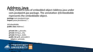 Address.java
• Now, create a class of embedded object Address.java under
com.javatpoint.jpa package. The annotation @Embeddable
represents the embeddable object.
package com.javatpoint.jpa;
import javax.persistence.*;
@Embeddable
public class Address {
private int e_pincode;
private String e_city;
private String e_state;
public int getE_pincode() {
return e_pincode;
}
public void setE_pincode(int e_pincode) {
this.e_pincode = e_pincode;
}
public String getE_city() { 154
 