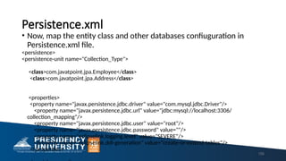 Persistence.xml
• Now, map the entity class and other databases confiuguration in
Persistence.xml file.
<persistence>
<persistence-unit name="Collection_Type">
<class>com.javatpoint.jpa.Employee</class>
<class>com.javatpoint.jpa.Address</class>
<properties>
<property name="javax.persistence.jdbc.driver" value="com.mysql.jdbc.Driver"/>
<property name="javax.persistence.jdbc.url" value="jdbc:mysql://localhost:3306/
collection_mapping"/>
<property name="javax.persistence.jdbc.user" value="root"/>
<property name="javax.persistence.jdbc.password" value=""/>
<property name="eclipselink.logging.level" value="SEVERE"/>
<property name="eclipselink.ddl-generation" value="create-or-extend-tables"/>
</properties>
155
 