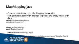 MapMapping.java
• Create a persistence class MapMapping.java under
com.javatpoint.collection package to persist the entity object with
data.
package com.javatpoint.collection;
import javax.persistence.*;
import com.javatpoint.jpa.*;
public class ListMapping{
public static void main(String[] args) {
EntityManagerFactory emf=Persistence.createEntityManagerFactory("Collection_Type");
EntityManager em=emf.createEntityManager();
em.getTransaction().begin(); 156
 