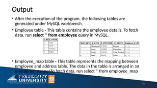 Output
• After the execution of the program, the following tables are
generated under MySQL workbench.
• Employee table - This table contains the employee details. To fetch
data, run select * from employee query in MySQL.
• Employee_map table - This table represents the mapping between
employee and address table. The data in the table is arranged in an
unordered manner.To fetch data, run select * from employee_map
query in MySQL.
157
 