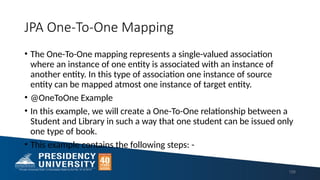 JPA One-To-One Mapping
158
• The One-To-One mapping represents a single-valued association
where an instance of one entity is associated with an instance of
another entity. In this type of association one instance of source
entity can be mapped atmost one instance of target entity.
• @OneToOne Example
• In this example, we will create a One-To-One relationship between a
Student and Library in such a way that one student can be issued only
one type of book.
• This example contains the following steps: -
 