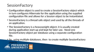 SessionFactory
• Configuration object is used to create a SessionFactory object which
in turn configures Hibernate for the application using the supplied
configuration file and allows for a Session object to be instantiated.
• SessionFactory is a thread safe object and used by all the threads of
an application.
• The SessionFactory is a heavyweight object; it is usually created
during application start up and kept for later use. Need one
SessionFactory object per database using a separate configuration
file.
• So, using multiple databases, then to create multiple SessionFactory
objects.
16
 