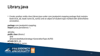 Library.java
160
• Create another entity class Library.java under com.javatpoint.mapping package that contains
book id (b_id), book name (b_name) and an object of student type marked with @OneToOne
annotation.
package com.javatpoint.mapping;
import javax.persistence.*;
@Entity
public class Library {
@Id
@GeneratedValue(strategy=GenerationType.AUTO)
private int b_id;
private String b_name;
@OneToOne
private Student stud;
 