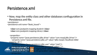 Persistence.xml
• Now, map the entity class and other databases confiuguration in
Persistence.xml file.
<persistence>
<persistence-unit name="Book_issued">
<class>com.javatpoint.mapping.Student</class>
<class>com.javatpoint.mapping.Library</class>
<properties>
<property name="javax.persistence.jdbc.driver" value="com.mysql.jdbc.Driver"/>
<property name="javax.persistence.jdbc.url" value="jdbc:mysql://localhost:3306/
mapping_db"/>
<property name="javax.persistence.jdbc.user" value="root"/>
<property name="javax.persistence.jdbc.password" value=""/>
<property name="eclipselink.logging.level" value="SEVERE"/>
<property name="eclipselink.ddl-generation" value="create-or-extend-tables"/>
</properties> 161
 