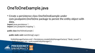 OneToOneExample.java
• Create a persistence class OneToOneExample under
com.javatpoint.OneToOne package to persist the entity object with
data.
import javax.persistence.*;
import com.javatpoint.mapping.*;
public class OneToOneExample {
public static void main(String[] args) {
EntityManagerFactory emf = Persistence.createEntityManagerFactory( "Book_issued" );
EntityManager em = emf.createEntityManager( );
em.getTransaction( ).begin( );
Student st1=new Student();
st1.setS_id(1);
st1.setS_name("Vipul");
162
 