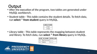 Output
• After the execution of the program, two tables are generated under
MySQL workbench.
• Student table - This table contains the student details. To fetch data,
run select * from student query in MySQL.
• Library table - This table represents the mapping between student
and library. To fetch data, run select * from library query in MySQL.
163
 