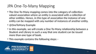 JPA One-To-Many Mapping
• The One-To-Many mapping comes into the category of collection-
valued association where an entity is associated with a collection of
other entities. Hence, in this type of association the instance of one
entity can be mapped with any number of instances of another entity.
• @OneToMany Example
• In this example, we will create a One-To-Many relationship between a
Student and Library in such a way that one student can be issued
more than one type of book.
• This example contains the following steps: -
164
 