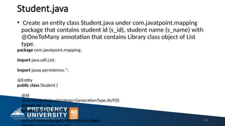 Student.java
• Create an entity class Student.java under com.javatpoint.mapping
package that contains student id (s_id), student name (s_name) with
@OneToMany annotation that contains Library class object of List
type.
package com.javatpoint.mapping;
import java.util.List;
import javax.persistence.*;
@Entity
public class Student {
@Id
@GeneratedValue(strategy=GenerationType.AUTO)
private int s_id;
private String s_name;
@OneToMany(targetEntity=Library.class) 165
 