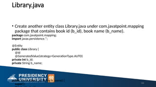 Library.java
166
• Create another entity class Library.java under com.javatpoint.mapping
package that contains book id (b_id), book name (b_name).
package com.javatpoint.mapping;
import javax.persistence.*;
@Entity
public class Library {
@Id
@GeneratedValue(strategy=GenerationType.AUTO)
private int b_id;
private String b_name;
public Library(int b_id, String b_name) {
super();
 