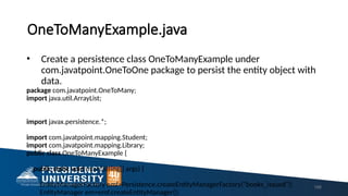 OneToManyExample.java
• Create a persistence class OneToManyExample under
com.javatpoint.OneToOne package to persist the entity object with
data.
package com.javatpoint.OneToMany;
import java.util.ArrayList;
import javax.persistence.*;
import com.javatpoint.mapping.Student;
import com.javatpoint.mapping.Library;
public class OneToManyExample {
public static void main(String[] args) {
EntityManagerFactory emf=Persistence.createEntityManagerFactory("books_issued");
EntityManager em=emf.createEntityManager();
168
 