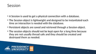 Session
• A Session is used to get a physical connection with a database.
• The Session object is lightweight and designed to be instantiated each
time an interaction is needed with the database.
• Persistent objects are saved and retrieved through a Session object.
• The session objects should not be kept open for a long time because
they are not usually thread safe and they should be created and
destroyed them as needed.
17
 