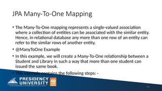 JPA Many-To-One Mapping
• The Many-To-One mapping represents a single-valued association
where a collection of entities can be associated with the similar entity.
Hence, in relational database any more than one row of an entity can
refer to the similar rows of another entity.
• @ManyToOne Example
• In this example, we will create a Many-To-One relationship between a
Student and Library in such a way that more than one student can
issued the same book.
• This example contains the following steps: -
170
 