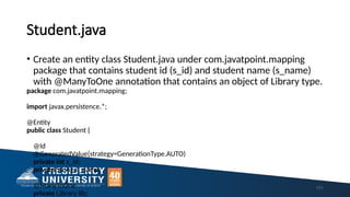 Student.java
• Create an entity class Student.java under com.javatpoint.mapping
package that contains student id (s_id) and student name (s_name)
with @ManyToOne annotation that contains an object of Library type.
package com.javatpoint.mapping;
import javax.persistence.*;
@Entity
public class Student {
@Id
@GeneratedValue(strategy=GenerationType.AUTO)
private int s_id;
private String s_name;
@ManyToOne
private Library lib;
171
 
