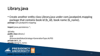 Library.java
• Create another entity class Library.java under com.javatpoint.mapping
package that contains book id (b_id), book name (b_name).
package com.javatpoint.mapping;
import javax.persistence.*;
@Entity
public class Library {
@Id
@GeneratedValue(strategy=GenerationType.AUTO)
private int b_id;
private String b_name;
public Library(int b_id, String b_name) { 172
 