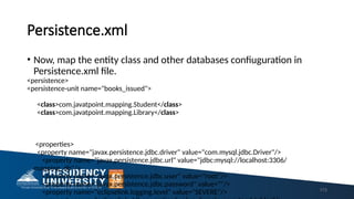 Persistence.xml
• Now, map the entity class and other databases confiuguration in
Persistence.xml file.
<persistence>
<persistence-unit name="books_issued">
<class>com.javatpoint.mapping.Student</class>
<class>com.javatpoint.mapping.Library</class>
<properties>
<property name="javax.persistence.jdbc.driver" value="com.mysql.jdbc.Driver"/>
<property name="javax.persistence.jdbc.url" value="jdbc:mysql://localhost:3306/
mapping_db"/>
<property name="javax.persistence.jdbc.user" value="root"/>
<property name="javax.persistence.jdbc.password" value=""/>
<property name="eclipselink.logging.level" value="SEVERE"/> 173
 