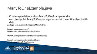 ManyToOneExample.java
• Create a persistence class ManyToOneExample under
com.javatpoint.ManyToOne package to persist the entity object with
data.
package com.javatpoint.mapping.ManyToOne;
import javax.persistence.*;
import com.javatpoint.mapping.Student;
import javax.persistence.EntityManagerFactory;
import com.javatpoint.mapping.Library;
public class ManyToOneExample {
public static void main(String[] args) {
EntityManagerFactory emf=Persistence.createEntityManagerFactory("books_issued"); 174
 