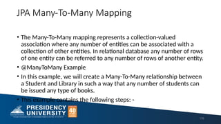 JPA Many-To-Many Mapping
• The Many-To-Many mapping represents a collection-valued
association where any number of entities can be associated with a
collection of other entities. In relational database any number of rows
of one entity can be referred to any number of rows of another entity.
• @ManyToMany Example
• In this example, we will create a Many-To-Many relationship between
a Student and Library in such a way that any number of students can
be issued any type of books.
• This example contains the following steps: -
176
 