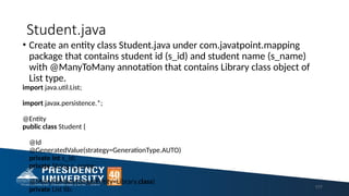Student.java
• Create an entity class Student.java under com.javatpoint.mapping
package that contains student id (s_id) and student name (s_name)
with @ManyToMany annotation that contains Library class object of
List type.
import java.util.List;
import javax.persistence.*;
@Entity
public class Student {
@Id
@GeneratedValue(strategy=GenerationType.AUTO)
private int s_id;
private String s_name;
@ManyToMany(targetEntity=Library.class)
private List lib; 177
 