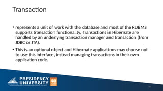 Transaction
• represents a unit of work with the database and most of the RDBMS
supports transaction functionality. Transactions in Hibernate are
handled by an underlying transaction manager and transaction (from
JDBC or JTA).
• This is an optional object and Hibernate applications may choose not
to use this interface, instead managing transactions in their own
application code.
18
 