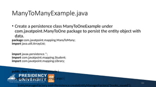 ManyToManyExample.java
• Create a persistence class ManyToOneExample under
com.javatpoint.ManyToOne package to persist the entity object with
data.
package com.javatpoint.mapping.ManyToMany;
import java.util.ArrayList;
import javax.persistence.*;
import com.javatpoint.mapping.Student;
import com.javatpoint.mapping.Library;
public class ManyToManyExample {
public static void main(String[] args) {
EntityManagerFactory emf=Persistence.createEntityManagerFactory("books_issued");
180
 