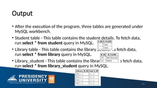 Output
• After the execution of the program, three tables are generated under
MySQL workbench.
• Student table - This table contains the student details. To fetch data,
run select * from student query in MySQL.
• Library table - This table contains the library details. To fetch data,
run select * from library query in MySQL.
• Library_student - This table contains the library details. To fetch data,
run select * from library_student query in MySQL.
181
 