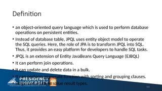 Definition
• an object-oriented query language which is used to perform database
operations on persistent entities.
• Instead of database table, JPQL uses entity object model to operate
the SQL queries. Here, the role of JPA is to transform JPQL into SQL.
Thus, it provides an easy platform for developers to handle SQL tasks.
• JPQL is an extension of Entity JavaBeans Query Language (EJBQL)
• It can perform join operations.
• It can update and delete data in a bulk.
• It can perform aggregate function with sorting and grouping clauses.
• Single and multiple value result types.
183
 