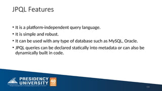 JPQL Features
• It is a platform-independent query language.
• It is simple and robust.
• It can be used with any type of database such as MySQL, Oracle.
• JPQL queries can be declared statically into metadata or can also be
dynamically built in code.
184
 