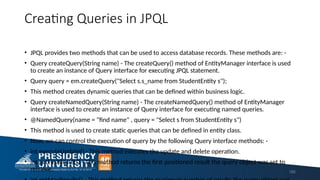Creating Queries in JPQL
• JPQL provides two methods that can be used to access database records. These methods are: -
• Query createQuery(String name) - The createQuery() method of EntityManager interface is used
to create an instance of Query interface for executing JPQL statement.
• Query query = em.createQuery("Select s.s_name from StudentEntity s");
• This method creates dynamic queries that can be defined within business logic.
• Query createNamedQuery(String name) - The createNamedQuery() method of EntityManager
interface is used to create an instance of Query interface for executing named queries.
• @NamedQuery(name = "find name" , query = "Select s from StudentEntity s")
• This method is used to create static queries that can be defined in entity class.
• Now, we can control the execution of query by the following Query interface methods: -
• int executeUpdate() - This method executes the update and delete operation.
• int getFirstResult() - This method returns the first positioned result the query object was set to
retrieve. 185
 