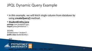 JPQL Dynamic Query Example
• In this example, we will fetch single column from database by
using createQuery() method .
• StudentEntity.java
package com.javatpoint.jpa;
import javax.persistence.*;
@Entity
@Table(name="student")
public class StudentEntity {
@Id
private int s_id;
private String s_name;
private int s_age;
public StudentEntity(int s_id, String s_name, int s_age) { 187
 