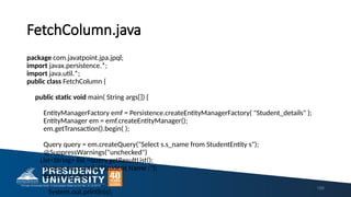 FetchColumn.java
package com.javatpoint.jpa.jpql;
import javax.persistence.*;
import java.util.*;
public class FetchColumn {
public static void main( String args[]) {
EntityManagerFactory emf = Persistence.createEntityManagerFactory( "Student_details" );
EntityManager em = emf.createEntityManager();
em.getTransaction().begin( );
Query query = em.createQuery("Select s.s_name from StudentEntity s");
@SuppressWarnings("unchecked")
List<String> list =query.getResultList();
System.out.println("Student Name :");
for(String s:list) {
System.out.println(s);
189
 
