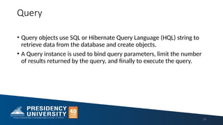 Query
• Query objects use SQL or Hibernate Query Language (HQL) string to
retrieve data from the database and create objects.
• A Query instance is used to bind query parameters, limit the number
of results returned by the query, and finally to execute the query.
19
 