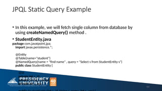 JPQL Static Query Example
• In this example, we will fetch single column from database by
using createNamedQuery() method .
• StudentEntity.java
package com.javatpoint.jpa;
import javax.persistence.*;
@Entity
@Table(name="student")
@NamedQuery(name = "find name" , query = "Select s from StudentEntity s")
public class StudentEntity {
@Id
private int s_id;
private String s_name;
private int s_age;
191
 