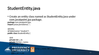 StudentEntity.java
• Create an entity class named as StudentEntity.java under
com.javatpoint.jpa package.
package com.javatpoint.jpa;
import javax.persistence.*;
@Entity
@Table(name="student")
public class StudentEntity {
@Id
private int s_id;
private String s_name;
private int s_age;
public StudentEntity(int s_id, String s_name, int s_age) {
super();
this.s_id = s_id; 196
 