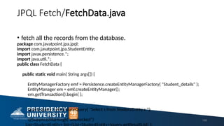 JPQL Fetch/FetchData.java
• fetch all the records from the database.
package com.javatpoint.jpa.jpql;
import com.javatpoint.jpa.StudentEntity;
import javax.persistence.*;
import java.util.*;
public class FetchData {
public static void main( String args[]) {
EntityManagerFactory emf = Persistence.createEntityManagerFactory( "Student_details" );
EntityManager em = emf.createEntityManager();
em.getTransaction().begin( );
Query query = em.createQuery( "Select s from StudentEntity s ");
@SuppressWarnings("unchecked") 198
 