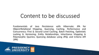 Content to be discussed
Fundamentals of Java Persistence with Hibernate; JPA for
Object/Relational Mapping, Querying, Caching, Performance and
Concurrency; First & Second Level Caching, Batch Fetching, Optimistic
Locking & Versioning; Entity Relationships, Inheritance Mapping &
Polymorphic Queries; Querying database using JPQL and Criteria API
(JPA)
2
 