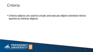 Criteria
• Criteria objects are used to create and execute object oriented criteria
queries to retrieve objects.
20
 