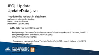 JPQL Update
UpdateData.java
• update the records in database.
package com.javatpoint.jpa.jpql;
import javax.persistence.*;
public class UpdataData {
public static void main( String args[]) {
EntityManagerFactory emf = Persistence.createEntityManagerFactory( "Student_details" );
EntityManager em = emf.createEntityManager();
em.getTransaction().begin( );
Query query = em.createQuery( "update StudentEntity SET s_age=25 where s_id>103");
query.executeUpdate();
em.getTransaction().commit();
em.close();
emf.close(); 200
 