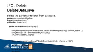 JPQL Delete
DeleteData.java
delete the particular records from database.
package com.javatpoint.jpa.jpql;
import javax.persistence.*;
public class DeleteData {
public static void main( String args[]) {
EntityManagerFactory emf = Persistence.createEntityManagerFactory( "Student_details" );
EntityManager em = emf.createEntityManager();
em.getTransaction().begin( );
Query query = em.createQuery( "delete from StudentEntity where s_id=102");
query.executeUpdate();
em.getTransaction().commit(); 202
 