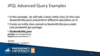 JPQL Advanced Query Examples
• In this example, we will take a basic entity class (in this case
StudentEntity.java) and perform different operations on it.
• Create an entity class named as StudentEntity.java under
com.javatpoint.jpa package.
• StudentEntity.java
package com.javatpoint.jpa;
import javax.persistence.*;
@Entity
@Table(name="student")
public class StudentEntity {
@Id
private int s_id;
private String s_name;
205
 